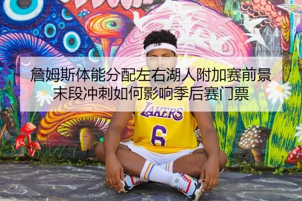 詹姆斯体能分配左右湖人附加赛前景 末段冲刺如何影响季后赛门票