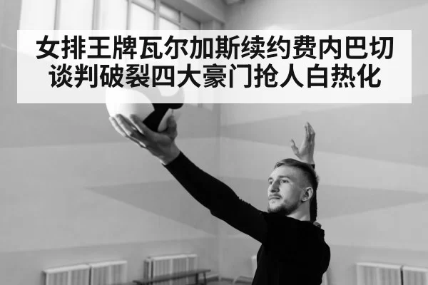 女排王牌瓦尔加斯续约费内巴切谈判破裂四大豪门抢人白热化