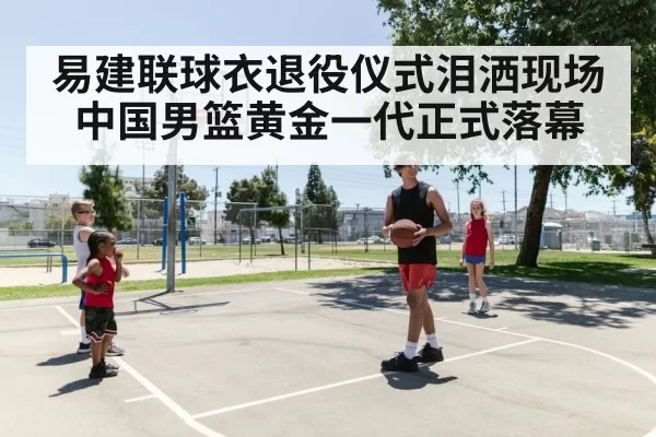 易建联球衣退役仪式泪洒现场 中国男篮黄金一代正式落幕