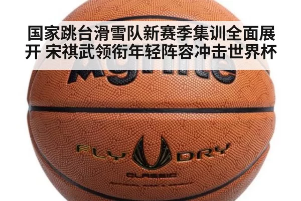 国家跳台滑雪队新赛季集训全面展开 宋祺武领衔年轻阵容冲击世界杯